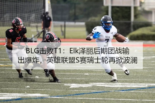 BLG击败T1：Elk泽丽后期团战输出爆炸，英雄联盟S赛瑞士轮再掀波澜