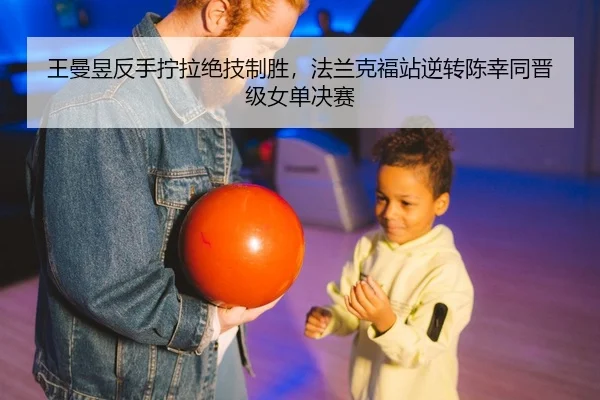王曼昱反手拧拉绝技制胜，法兰克福站逆转陈幸同晋级女单决赛